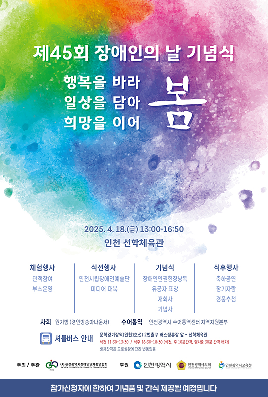 제 45회 장애인의 날 기념식 행복을 바라 봄 일상을 담아 봄 희망을 이어 봄 2025.4.18.금 13:00-16:50 인천 선학체육관 체험행사 : 관객참여 부스운영. 식전행사 : 인천시립장애인예술단 미디어 대북, 기념식 : 장애인인권헌장낭독 유공자 표창 개회사 기념사, 식후행사 : 축하공연 장기자랑 경품추첨 / 사회 원기범(경인방송아나운서) 수어통역 인천광역시 수어통역센터 지역지원본부 / 셔틀버스 안내 : 문학경기장역(인천1호선) 2번출구 버스정류장 앞 - 선학체육관 식전 11:30-13:30 / 식후 16:30-18:30(식전,후 10분간격, 행사중 30분 간격 배차) 배차간격은 도로상황에 따라 변동있음. 주최주관 : 인천광역시장애인단체총연합회 후원 : 인천광역시, 인천광역시의회, 인천광역시교육청. 참가신청자에 한하여 기념품 및 간식 제공될 예정입니다.